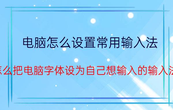 电脑怎么设置常用输入法 怎么把电脑字体设为自己想输入的输入法？